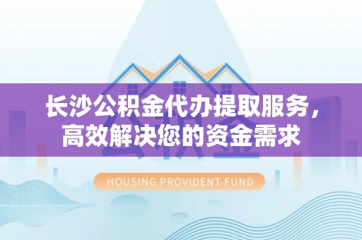 吐鲁番长沙公积金代办提取服务，高效解决您的资金需求