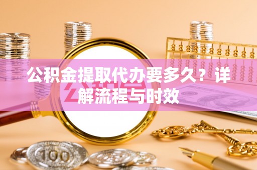 吐鲁番公积金提取代办要多久？详解流程与时效