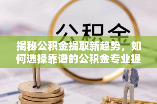 吐鲁番揭秘公积金提取新趋势，如何选择靠谱的公积金专业提取代办服务