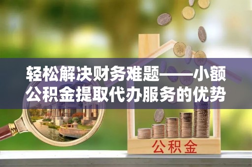 吐鲁番轻松解决财务难题——小额公积金提取代办服务的优势与选择指南
