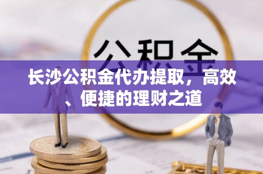 吐鲁番长沙公积金代办提取，高效、便捷的理财之道