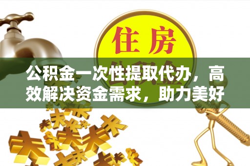吐鲁番公积金一次性提取代办，高效解决资金需求，助力美好生活规划