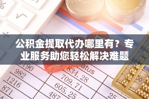 吐鲁番公积金提取代办哪里有？专业服务助您轻松解决难题