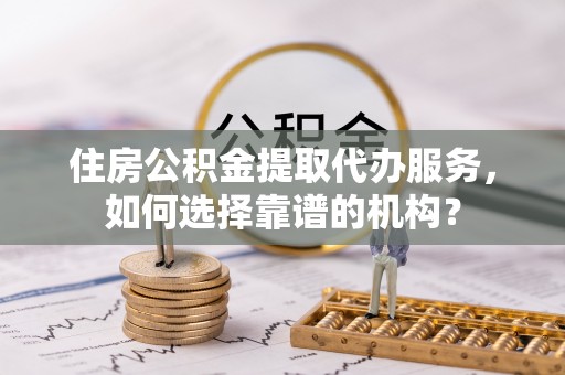 吐鲁番住房公积金提取代办服务，如何选择靠谱的机构？