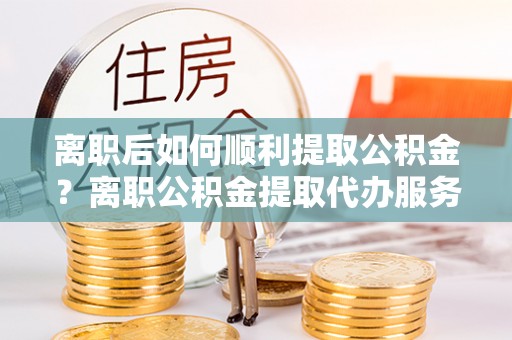 吐鲁番离职后如何顺利提取公积金？离职公积金提取代办服务帮你搞定！