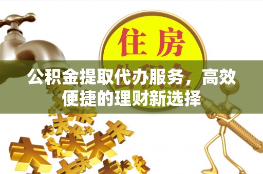 吐鲁番公积金提取代办服务，高效便捷的理财新选择