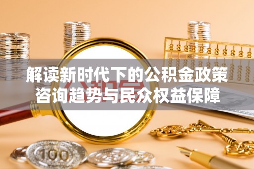吐鲁番解读新时代下的公积金政策咨询趋势与民众权益保障
