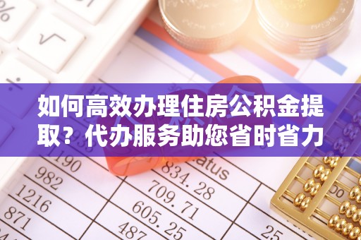 吐鲁番如何高效办理住房公积金提取？代办服务助您省时省力