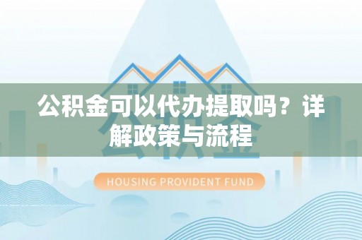 吐鲁番公积金可以代办提取吗？详解政策与流程
