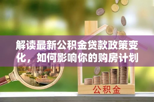 吐鲁番解读最新公积金贷款政策变化，如何影响你的购房计划？
