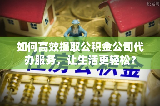 吐鲁番如何高效提取公积金公司代办服务，让生活更轻松？