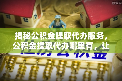 吐鲁番揭秘公积金提取代办服务，公积金提取代办哪里有，让你省时省心的解决方案