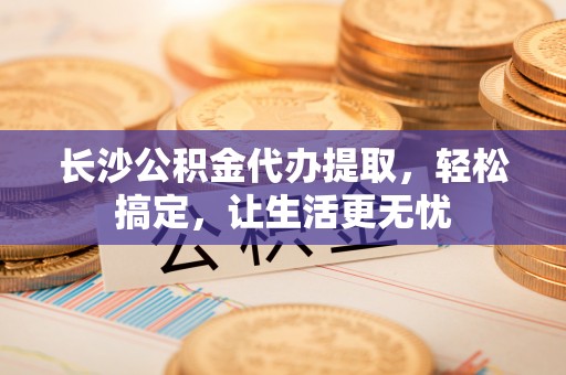 吐鲁番长沙公积金代办提取，轻松搞定，让生活更无忧