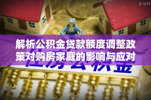 吐鲁番解析公积金贷款额度调整政策对购房家庭的影响与应对策略