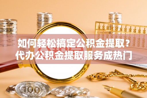 吐鲁番如何轻松搞定公积金提取？代办公积金提取服务成热门选择