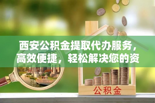 吐鲁番西安公积金提取代办服务，高效便捷，轻松解决您的资金需求