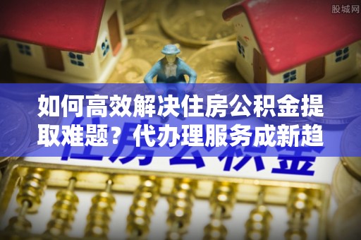 吐鲁番如何高效解决住房公积金提取难题？代办理服务成新趋势
