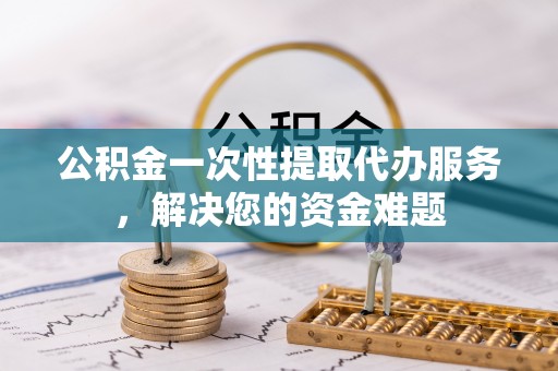 吐鲁番公积金一次性提取代办服务，解决您的资金难题