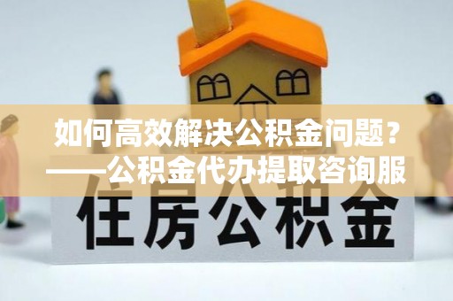 吐鲁番如何高效解决公积金问题？——公积金代办提取咨询服务指南