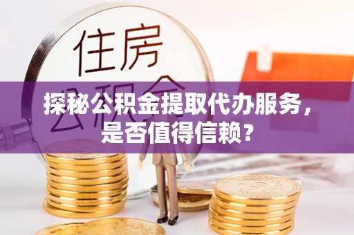 吐鲁番探秘公积金提取代办服务，是否值得信赖？