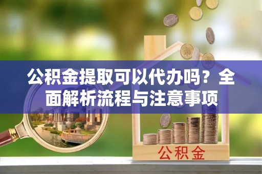 吐鲁番公积金提取可以代办吗？全面解析流程与注意事项