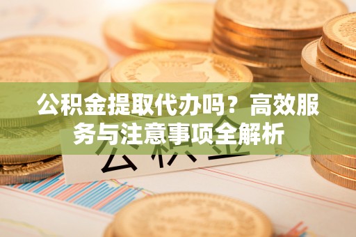 吐鲁番公积金提取代办吗？高效服务与注意事项全解析