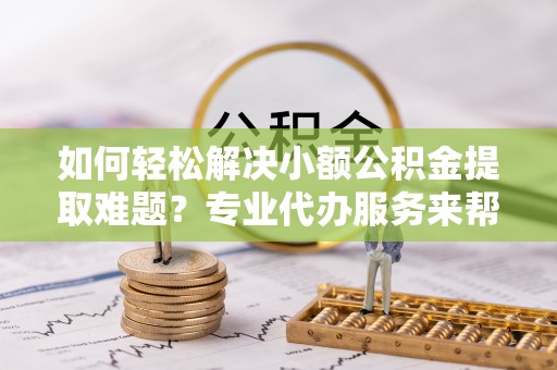 吐鲁番如何轻松解决小额公积金提取难题？专业代办服务来帮忙
