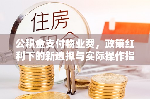 吐鲁番公积金支付物业费，政策红利下的新选择与实际操作指南