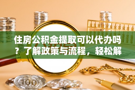 吐鲁番住房公积金提取可以代办吗？了解政策与流程，轻松解决疑惑