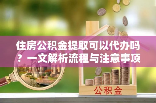 吐鲁番住房公积金提取可以代办吗？一文解析流程与注意事项