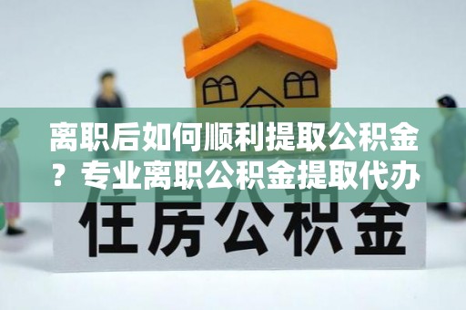 吐鲁番离职后如何顺利提取公积金？专业离职公积金提取代办服务指南