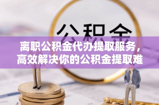 吐鲁番离职公积金代办提取服务，高效解决你的公积金提取难题