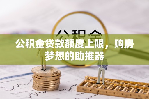 吐鲁番公积金贷款额度上限，购房梦想的助推器