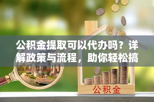 吐鲁番公积金提取可以代办吗？详解政策与流程，助你轻松搞定！