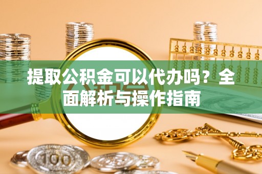 吐鲁番提取公积金可以代办吗？全面解析与操作指南
