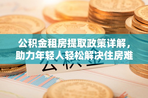 吐鲁番公积金租房提取政策详解，助力年轻人轻松解决住房难题