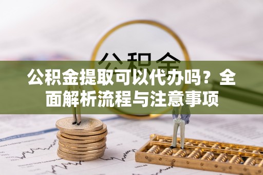 吐鲁番公积金提取可以代办吗？全面解析流程与注意事项