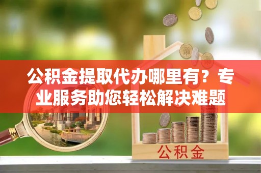 吐鲁番公积金提取代办哪里有？专业服务助您轻松解决难题