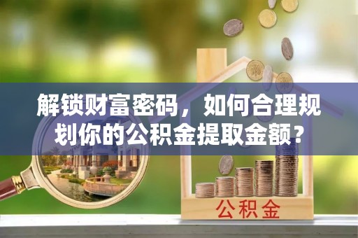 吐鲁番解锁财富密码，如何合理规划你的公积金提取金额？