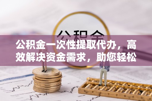 吐鲁番公积金一次性提取代办，高效解决资金需求，助您轻松应对生活难题