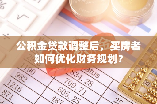 吐鲁番公积金贷款调整后，买房者如何优化财务规划？
