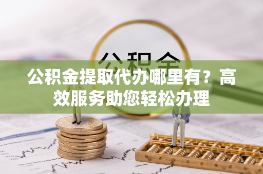 吐鲁番公积金提取代办哪里有？高效服务助您轻松办理