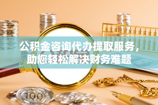 吐鲁番公积金咨询代办提取服务，助您轻松解决财务难题