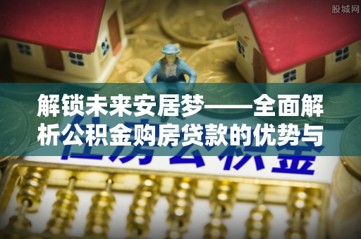 吐鲁番解锁未来安居梦——全面解析公积金购房贷款的优势与策略