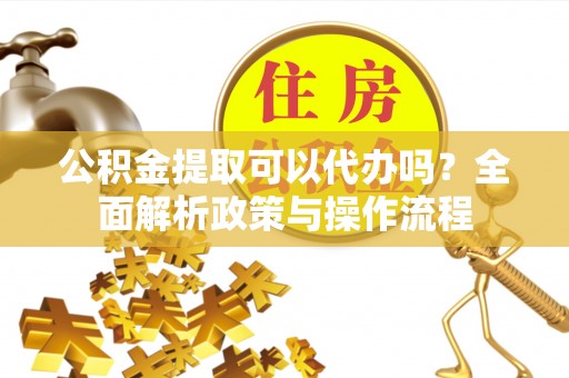 吐鲁番公积金提取可以代办吗？全面解析政策与操作流程