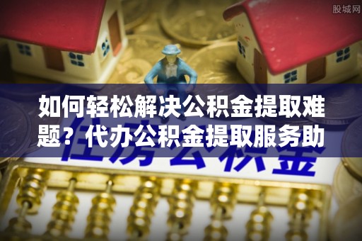 吐鲁番如何轻松解决公积金提取难题？代办公积金提取服务助您一臂之力