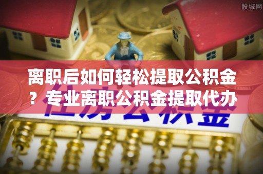 吐鲁番离职后如何轻松提取公积金？专业离职公积金提取代办服务指南