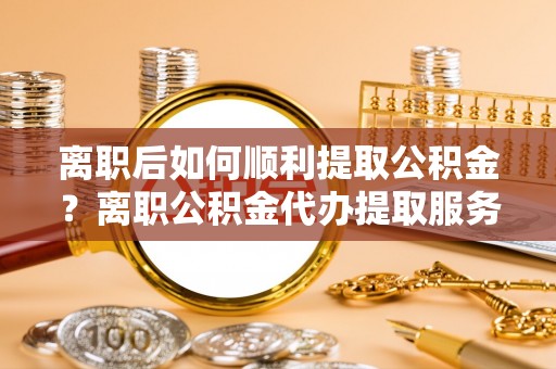 吐鲁番离职后如何顺利提取公积金？离职公积金代办提取服务助力无忧办理
