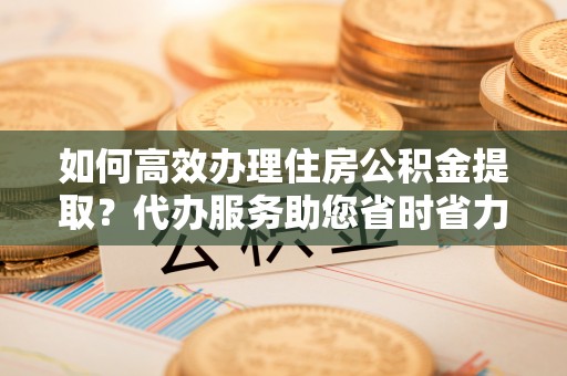 吐鲁番如何高效办理住房公积金提取？代办服务助您省时省力