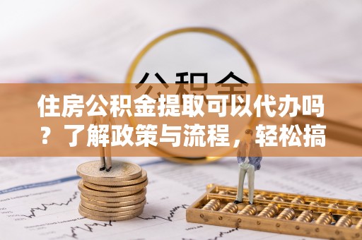 吐鲁番住房公积金提取可以代办吗？了解政策与流程，轻松搞定公积金提取